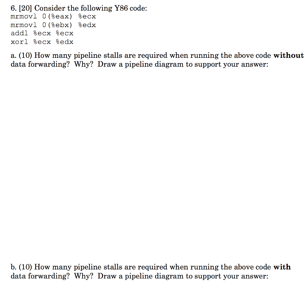 6. [20] Consider the following Y86 code: addl %ecx %ecx a. (10) How many pipeline stalls are required when running the above