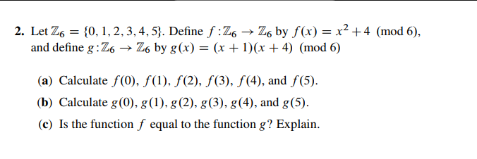 2. Let Z,,2,3,4, 5. Define f:Z6 Zs by f(x)x2 +4 (mod 6), and define g:Z6-Z6 byg(x)-(x + )(x + 4) (mod 6) (a) Calculate f(0), f(), f(2), f(3), f(4), and f(5) (b) Calculate g(0), g(1). g(2), g (3), g(4), and g(5) (c) Is the function f equal to the function g? Explain.