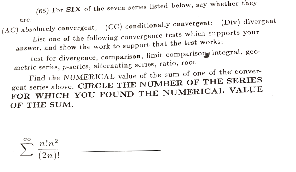 (65) For SIX of the seven series listed below, say whether they are: (AC) absolutely convergent; (CC) conditionally convergent; (Div) divergent List one of the following convergence tests which supports your answer, and show the work to support that the test works: test for divergence, comparison, limit comparison integral, geo- metric series, p-series, alternating series, ratio, root Find the NUMERICAL value of the sum of one of the conver- gent series above. CIRCLE THE NUMBER OF THE SERIES FOR WHICH YOU FOUND THE NUMERICAL VALUE OF THE SUM. Oo (2n)!