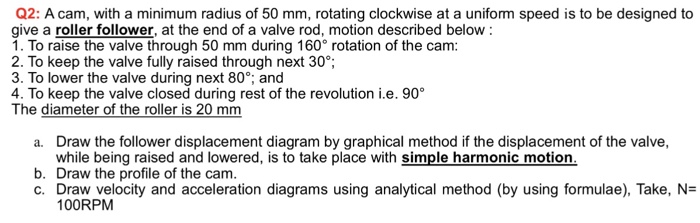 Q2: A cam, with a minimum radius of 50 mm, rotating clockwise at a uniform speed is to be designed to give a roller follower, at the end of a valve rod, motion described below 1. To raise the valve through 50 mm during 160° rotation of the cam 2. To keep the valve fully raised through next 30° 3. To lower the valve 4. To keep the valve closed during rest of the revolution i.e. 90° The diameter of the roller is 20 mm during next 80°, and Draw the follower displacement diagram by graphical method if the displacement of the valve, while being raised and lowered is to take place with simple harmonic motion a. b. Draw the profile of the cam C. Draw velocity and acceleration diagrams using analytical method (by using formulae), Take, N 100RPM