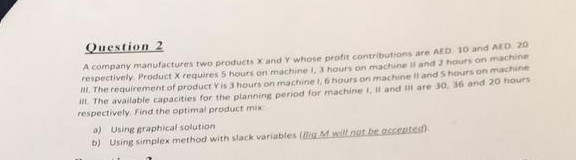 Question 2 A company manufactures two products X and Y whose profit contributions are AED 10 and AED 20 respectively Product X requires 5 hours on machine L, 3 hours on machine II and 2 hours on machine The requirement of product Vis 3 hours on machine 1. 6 hours on machine ii and S hours on machine im. The available capacities for the planning period for machine i, It and til are 30, 36 and 20 hours respectively Find the optimal product mix a) Using graphical solution b) Using simplex method with slack variables (Big Mwillnot be accentes)