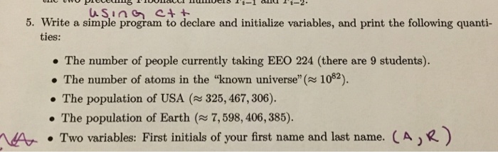 5. Write a simple program to declare and initialize variables, and print the following quanti- ties: The number of people currently taking EEO 224 (there are 9 students). . The number of atoms in the known universe(1082). . The population of USA ($25,467,306). The population of Earth (7,598, 406, 385). . Two variables: First initials of your first name and last name. ( A ) R) A