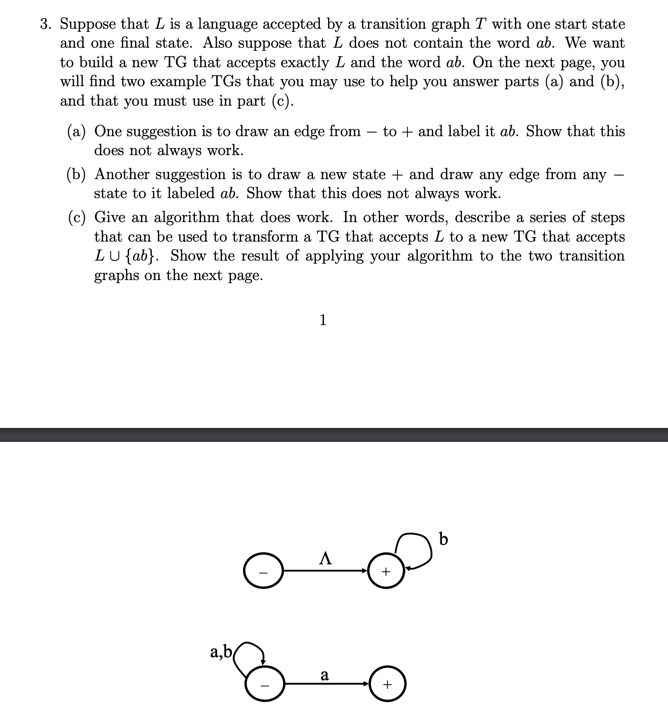 3. Suppose that L is a language accepted by a transition graph T with one start state and one final state. Also suppose that L does not contain the word ab. We want to build a new TG that accepts exactly L and the word ab. On the next page, you will find two example TGs that you may use to help you answer parts (a) and (b), and that you must use in part (c) (a) One suggestion is to draw an edge from - to and label it ab. Show that this does not always work. (b) Another suggestion is to draw a new state and draw any edge from any state to it labeled ab. Show that this does not always work. (c) Give an algorithm that does work. In other words, describe a series of steps that can be used to transform a TG that accepts L to a new TG that accepts LU tab). Show the result of applying your algorithm to the two transition graphs on the next page.