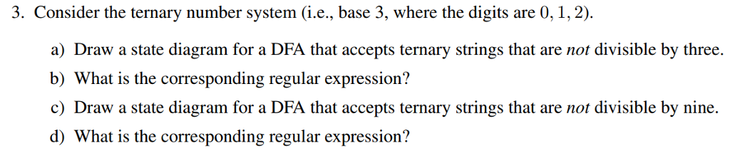. Consider the ternary number system (i.e., base 3, where the digits are 0, 1,2). a) Draw a state diagram for a DFA that accepts ternary strings that are not divisible by three. b) What is the corresponding regular expression? c) Draw a state diagram for a DFA that accepts ternary strings that are not divisible by nine. d) What is the corresponding regular expression? 100