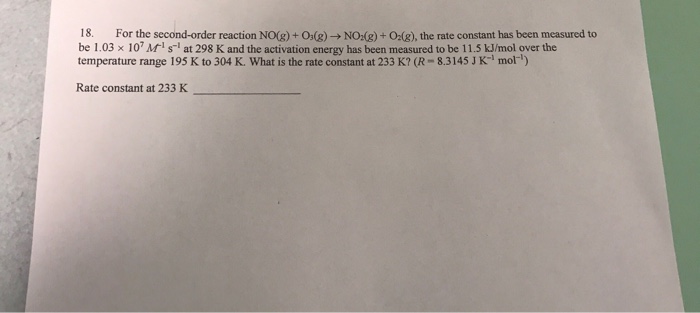 18. For the second order reaction No@ + Odg) → Nodg) + O2(g), the rate constant has been measured to be 1.03 x 10Ms at 298 K and the activation energy has been measured to be 11.5 kJ/mol over the temperature range 195 K to 304 K. What is the rate constant at 233 K? (R 8.3145 J K mol) Rate constant at 233 K