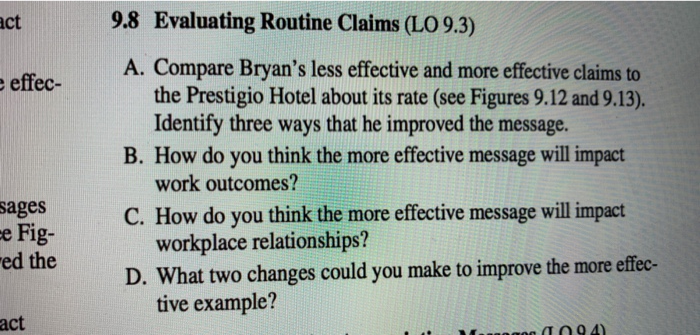 act 9.8 Evaluating Routine Claims (LO 9.3) A. Compare Bryans less effective and more effective claims to effec- the Prestigio Hotel about its rate (see Figures 9.12 and 9.13). B. How do you think the more effective message will impact C. How do you think the more effective message will impact D. What two changes could you make to improve the more effec- Identify three ways that he improved the message. work outcomes? workplace relationships? tive example? sages e Fig- ed the act