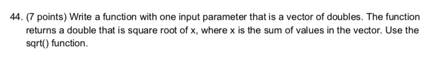 44. (7 points) Write a function with one input parameter that is a vector of doubles. The function returns a double that is square root of x, where x is the sum of values in the vector. Use the sqrt) function.