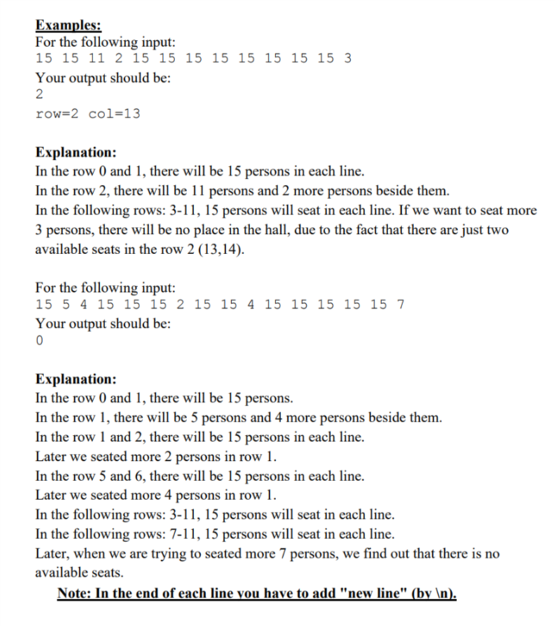Examples: For the following input: 15 15 11 2 15 15 15 15 15 15 15 15 3 Your output should be: 2 row-2 col-13 Explanation: In the row 0 and 1, there will be 15 persons in each line. In the row 2, there will be 11 persons and 2 more In the following rows: 3-11, 15 persons will seat in each line. If we want to seat more 3 persons, there will be no place in the hall, due to the fact that there are just two available seats in the row 2 (13,14). persons beside them. For the following input: 15 5 4 15 15 15 2 15 15 4 15 15 15 15 15 7 Your output should be: Explanation: In the row 0 and 1, there will be 15 persons. In the row 1, there will be 5 persons and 4 more In the row 1 and 2, there will be 15 persons in each line. Later we seated more 2 persons in row 1. In the row 5 and 6, there will be 15 persons in each line. Later we seated more 4 persons in row 1. In the following rows: 3-11, 15 persons will seat in each line. In the following rows: 7-11, 15 persons will seat in each line. Later, when we are trying to seated more 7 persons, we find out that there is no available seats persons beside thenm Note: In the end of each line vou have to add new line (by In