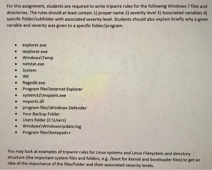 For this assignment, students are required to write tripwire rules for the following Windows 7 files and directories. The rules should at least contain 1) proper name 2) severity level 3) Associated variables 4) specific folder/subfolder with associated severity level. Students should also explain briefly why a givern variable and severity was given to a specific folder/program. .explorer.exe .iexplorer.exe . WindowsTemp . netstat.exe System . INF Regedit.exe . Program files Internet Explorer system321mspaint.exe msports.dll .program files Windows Defender . Your Backup Folder Users folder (C:Users) . Windows WindowsUpdate.log .Program files Notepad++ You may look at examples of tripwire rules for Linux systems and Linux Filesystem and directory structure (the important system files and folders, e.g. /boot for Kernel and bootloader files) to get an idea of the importance of the files/folder and their associated severity levels.