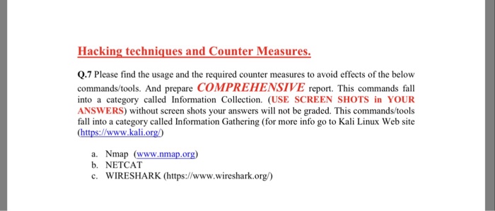 Hacking techniques and Counter Measures. Q.7 Please find the usage and the required counter measures to avoid effects of the below commands/tools. And prepare COMPREHENSIVE report. This commands fall into a category called Information Collection. (USE SCREEN SHOTS in YOUR ANSWERS) without screen shots your answers will not be graded. This commands/tools fall into a category called Information Gathering (for more info go to Kali Linux Web site (https://www.kali org) a. Nmap (www.nmap.org) b. NETCAT c. WIRESHARK (https://www.wireshark.org)