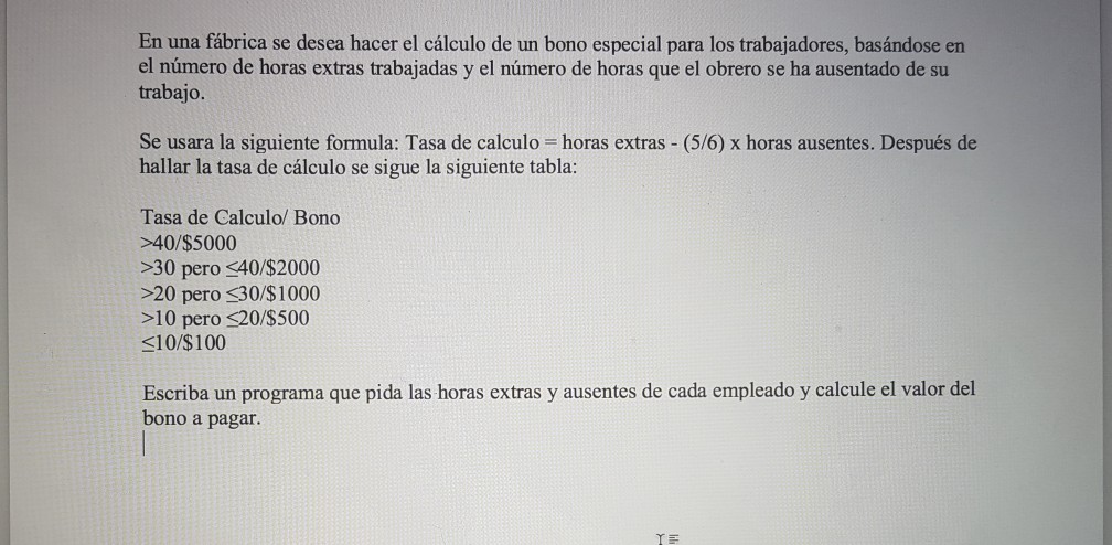 En una fábrica se desea hacer el cálculo de un bono especial para los trabajadores, basándose en el número de horas extras trabajadas y el número de horas que el obrero se ha ausentado de su trabajo. se usara la siguiente formula: Tasa de calculo = horas extras-(56) x horas ausentes. Después de hallar la tasa de cálculo se sigue la siguiente tabla: Tasa de Calculo/ Bono >40/$5000 >30 pero 40/$2000 >20 pero 330/$1000 >10 pero S20/$500 S10/$100 Escriba un programa que pida las horas extras y ausentes de cada empleado y calcule el valor del bono a pagar.