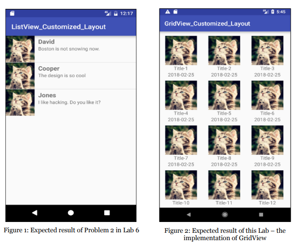 ? 5:45 12:17 GridView Customized_Layout ListView Customized_Layout David Boston is not snowing now Cooper The design is so cool Title-1 2018-02-25 Title-2 2018-02-25 Title-3 2018-02-25 Jones like hacking. Do you like it? Title-4 2018-02-25 Title-5 2018-02-25 2018-02-25 Title-7 2018-02-25 itle-8 2018-02-25 itle-9 2018-02-25 itle-10 itle-11 Title-12 Figure 1: Expected result of Problem 2 in Lab 6 Figure 2: Expected result of this Lab implementation of GridView the