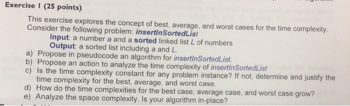 Exercise I (25 points) This exercise explores the concept of best, average, and worst cases for the time complexity. Consider the following problem: insertinSortedList Input: a number a and a sorted linked list L of numbers Output: a sorted list including a and L a) Propose in pseudocode an algorithm for insertinSortedList b) Propose an action to analyze the time complexity of insertinSortedList c) Is the time complexity constant for any problem instance? If not, determine and justify the time complexity for the best, average, and worst case d) How do the time complexities for the best case, average case, and worst case grow e) Analyze the space complexity. Is your algorithm in-place?