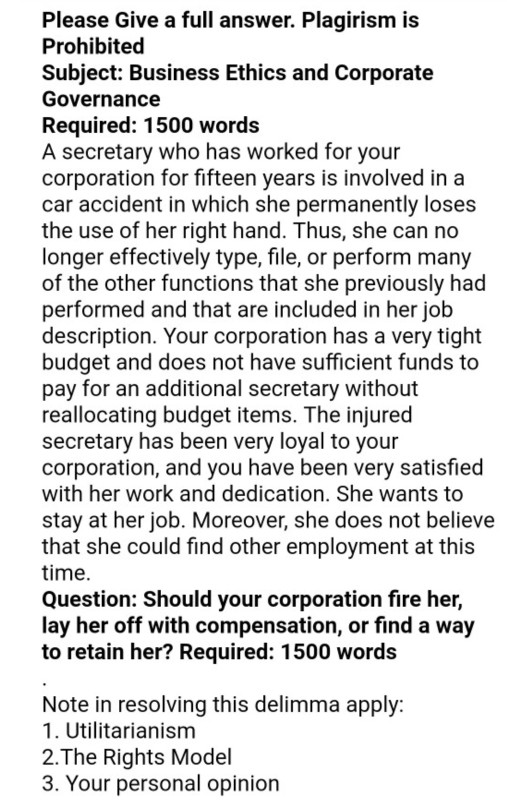 Please Give a full answer. Plagirism is Prohibited Subject: Business Ethics and Corporate Governance Required: 1500 words A secretary who has worked for your corporation for fifteen years is involved in a car accident in which she permanently loses the use of her right hand. Thus, she can no longer effectively type, file, or perform many of the other functions that she previously had performed and that are included in her job description. Your corporation has a very tight budget and does not have sufficient funds to pay for an additional secretary without reallocating budget items. The 

<div class=