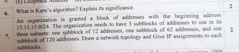 (b) Loopback Addiss 6. What is Karns algorithm? Explain its significance. An organization is granted a block of addresses with the beginning address 15.15.15.0/24. The organization needs to have 3 subblocks of addresses to use in its 7. dresses, one subblock of 62 addresses, and one2 subblock of 120 addresses. Draw a network topology and Give IP assignments to each subblocks.