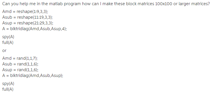 Can you help me in the matiab program how can I make these block matrices 100x100 or larger matrices? Amd reshape(1:9,3,3) Asub reshape (11:19,3,3): Asup - reshape(21:29,3,3); A blktridiag(Amd,Asub,Asup,4); spy(A) full(A) or Amd rand (1,1,7: Asub rand (1,1,6); Asup rand(1,1,6); A blktridiag(Amd,Asub,Asup); spy(A) full(A)