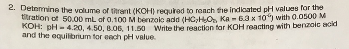 2. Determine the volume of titrant (KOH) required to reach the indicated pH values for the titration of 50.00 mL of 0.100 M benzoic acid (HCzH52, Ka 6.3 x 10) with 0.0500 M KOH: H420, 4.50, 8.06, 11.50 Write the reaction for KOH reacting with benzoic acid and the equilibrium for each pH value.