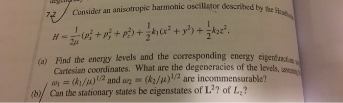 degeny by the 722Consider an anisotropic harmonic oscillator described 2u (a) Find the energy levels and the corresponding energy eigenfunction Cartesian coordinates. What are the degeneracies of the levels,a ω,-(k1/11)1/2 and ω,-(k2/11) 1/2 are incommensurable? (b) Can the stationary states be eigenstates of L2? of L,?