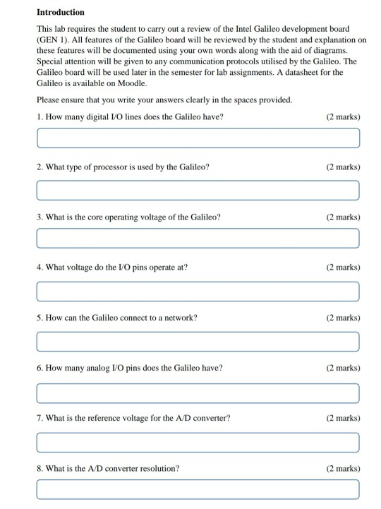 Introduction This lab requires the student to carry out a review of the Intel Galileo development board (GEN I). All features of the Galileo board will be reviewed by the student and explanation on these features will be documented using your own words along with the aid of diagrams Special attention will be given to any communication protocols utilised by the Galileo. The Galileo board will be used later in the semester for lab assignments. A datasheet for the Galileo is available on Moodle. Please ensure that you write your answers clearly in the spaces provided. 1. 

<div class=