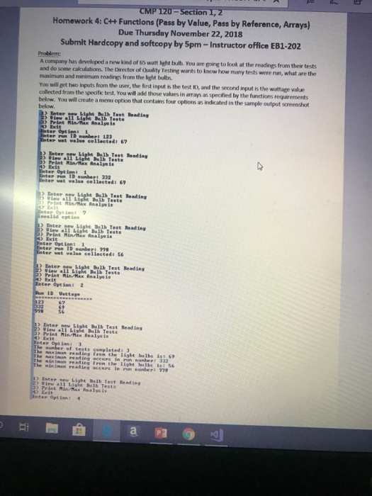 てMPT20-Section1.2 Homework 4: + Functions (Pass by Value, Pass by Reference, Arrays) Due Thursday November 22, 2018 Submit Hardcopy and softcopy by 5pm-Instructor office EB1-202 Problem company has developed a new kind of 63 watt light bulb. You are goling to look at the readings from their tests and do some calculations. The Director of Qhaality Testing wants to know how many tests were run, what are the maximum and minimum readings from the light bulbs. You will get two inputs from the user, the first input is the test ID, and the second input is the wattage 

<div class=