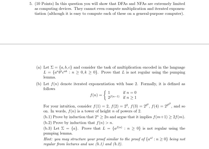 5. (10 Points) In this question you will show that DFAs and NFAs are extremely limited as computing devices. They cannot even compute multiplication and iterated exponen- tiation (although it is easy to compute each of these on a general-purpose computer) (a) Let Σ {a,b,c} and consider the task of multiplication encoded in the language Lan n 0, k 0. Prove that L is not regular using the pumping lemma. (b) Let f(n) denote iterated exponentiation with base 2. Formally, it is defined as follows For your intuition, consider f(1) 2, f(2) 22, f(3)22(4) 22, and so 

<div class=