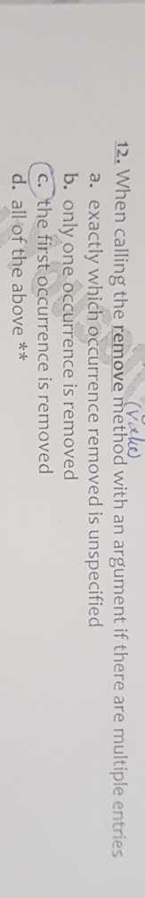 12. When calling the remove rmethod with an argument if there are muftiple entries Vale a. exactly which occurrence removed is unspecified b. d only one occurrence is remove c. the first occurrence is removed d. all of the above *