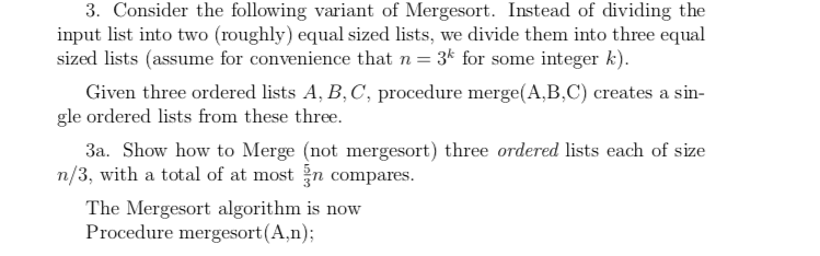 3. Consider the following variant of Mergesort. Instead of dividing the input list into two (roughly) equal sized lists, we divide them into three equal sized lists (assume for convenience that n = 3k for some integer k). gle ordered lists from these three. n/3, with a total of at most jn compares Given three ordered lists A, B, C, procedure merge(A,B,C) creates a sin 3a. Show how to Merge (not mergesort) three ordered lists each of size The Mergesort algorithm is now Procedure mergesort (A,n);