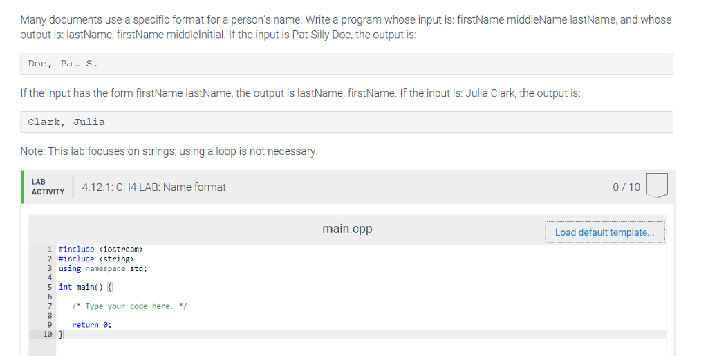 Many documents use a specific format for a persons name. Write a program whose input is: firstName middleName lastName, and whose output is: lastName, firstName middlelnitial. If the input is Pat Silly Doe, the output is Doe, Pat s If the input has the form firstName lastName, the output is lastName, firstName. If the input is: Julia Clark, the output is Clark, Julia Note: This lab focuses on strings; using a loop is not necessary. ACTIVITY 4.12.1: CH4 LAB: Name format 0/10 main.cpp Load default template... 1 #include <iostream» 2 #include <string> 3 using namespace std; 5 int main() 7Type your code here. 10 return e