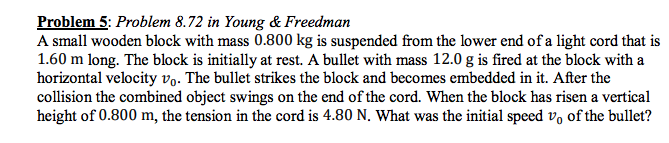 Problem 5: Problem 8.72 in Young & Freedman A small wooden block with mass 0.800 kg is suspended from the lower end of a light cord that is 1.60 m long. The block is initially at rest. A bullet with mass 12.0 g is fired at the block with a horizontal velocity vo. The bullet strikes the block and becomes embedded in it. After the collision the combined object swings on the end of the cord. When the block has risen a vertical height of 0.800 m, the tension in the cord is 4.80 N. What was the initial speed vo of the bullet?