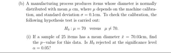 (b) A manufacturing process produces items whose diameter is normally distributed with mean cm, where depends on the machine calibra- tion, and standard deviation σ-0.1cm. To check the calibration, the following hypothesis test is carried out: H0ιμ-70 versus 70. (i) If a sample of 25 items has a mean diameter x = 70.03cm. find the p-value for this data. Is Ho rejected at the significance level or 0.05?
