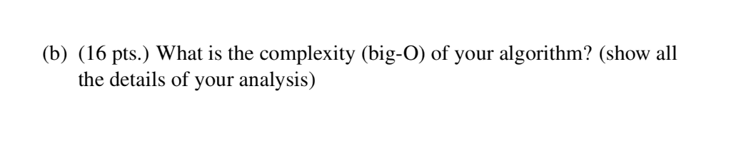(b) (16 pts.) What is the complexity (big-O) of your algorithm? (show all the details of your analysis)