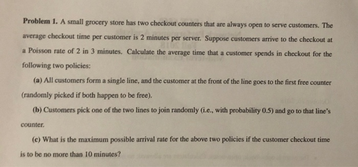 Problem 1. A small grocery store has two checkout counters that are always open to serve customers. The average checkout time per customer is 2 minutes per server. Suppose customers arrive to the checkout at a Poisson rate of 2 in 3 minutes. Calculate the average time that a customer spends in checkout for the following two policies: (a) All customers form a single line, and the customer at the front of the line goes to the first free counter (randomly picked if both happen to be free). (b) Customers pick one of the two lines to join randomly (i.e, with probability 0.5) and go to that lines counter (c) What is the maximum possible arrival rate for the above two policies if the customer checkout time is to be no more than 10 minutes?