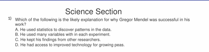 Science Section 1) Which of the following is the likely explanation for why Gregor Mendel was successful in his work? A. He used statistics to discover patterns in the data. B. He used many variables with in each experiment. C. He kept his findings from other researchers D. He had access to improved technology for growing peas.