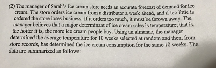 manager of Sarahs Ice c cream. The store orders ice cream from a distributor a week ahead, and if too little is ordered the store loses business. If it orders too much, it must be thrown away.The manager believes that a major determinant of ice cream sales is temperature, that is, the hotter it is, the more ice cream people buy. Using an almanac, the manager determined the average temperature for 10 weeks selected at random and then, from store records, has determined the ice cream consumption for the same 10 weeks.The data are summarized as follows: