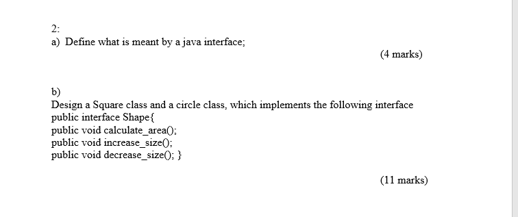 2: a) Define what is meant by a java interface (4 marks) b) Design a Square class and a circle class, which implements the following interface public interface Shape{ public void calculate_area0 public void increase_size0; public void decrease_size0: ) (11 marks)