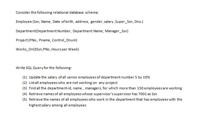 Consider the following relational database schema Employee (Ssn, Name, Date of birth, address, gender, salary Super_Ssn, Dno.) Department(Department Number, Department Name, Manager_Ssn) Project (PNo., Pname, Control_Dnum) Works_On(ESsn,PNo.,Hours per Week) Write SQL Query for the following- (1) Update the salary of all senior employees of department number5 by 10% (2) List all employees who are not working on any project (3) Find all the department-id, name, managers, for which more than 150 employees are working (4) Retrieve names of all employees whose supervisors supervisor has 7001 as Ssn (5) Retrieve the names of all employees who work in the department that has employees with the highest salary among all employees