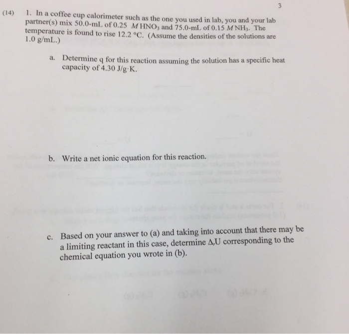 1. In a coffee cup calorimeter such as the one you used in lab, you and your lab partner(s) mix 50.0-mL of 0.25 MHNO, and 75.0-mL of 0.15 MNH3. The temperature is found to rise 12.2 °C. (Assume the densities of the solutions are (14) 1.0 g/mL.) Determine q for this reaction assuming the solution has a specific heat capacity of 4.30 J/g K. a. b. Write a net ionic equation for this reaction. Based on your answer to (a) and taking into account that there may be a limiting reactant in this case, determine A,U corresponding to the chemical equation you wrote in (b). c.