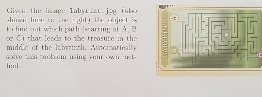 Given the image labyrint.jpg (also shown here to the right) the object is to find out which path (starting at A, B or C) that leads to the treasure in the middle of the labyrinth. Automatically solve this problem using your own met- hod