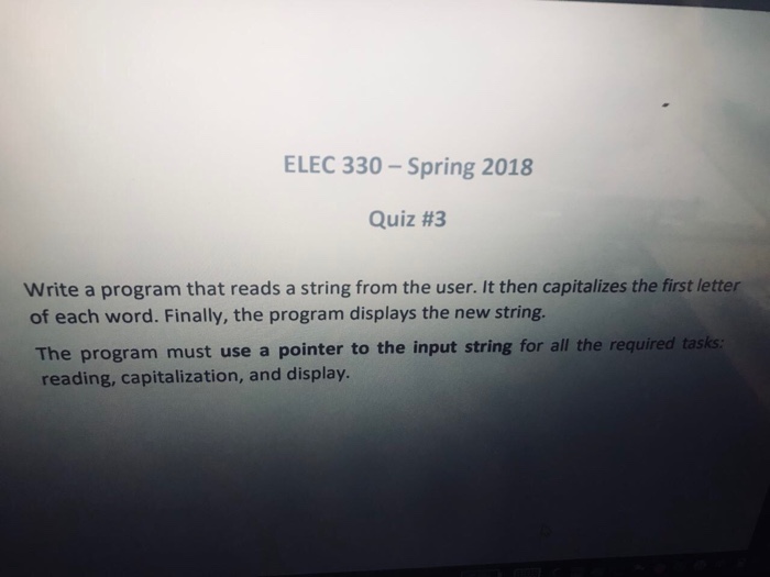 ELEC 330- Spring 2018 Quiz #3 Write a program that reads a string from the user. It then capitalizes the first letter of each word. Finally, the program displays the new string The program must use a pointer to the input string for all the requ reading, capitalization, and display ired tasks: