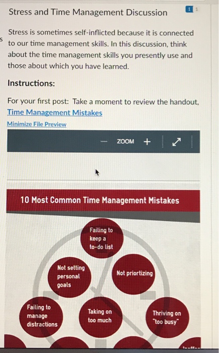 Stress and Time Management Discussion Stress is sometimes self-inflicted because it is connected to our time management skills. In this discussion, think about the time management skills you presently use and those about which you have learned. Instructions: For your first post: Take a moment to review the handout, Time Management Mistakes Minimize File Preview zoOM + 10 Most Common Time Management Mistakes Failing to keep a to-do list Not setting personal goals Not priortizing Failing to manage distractions Taking on too much Thriving on too busy