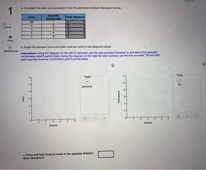 a. Complete the total revenue column from the demand-schedule data given below Quantity Total Revenue Price Print b. Graph the demand curve and total revenue curve in the diagrams below. Instructions: Using the diagram on the left for demand, use the tool provided Demand to plot each price-quantity combination (plot 5 points tota), Using the diagram on the right for total revenue, use the tool provided TR and plot each quantity -revenue combination (plot 5 points total). Tools Tools 12 r 10 TR Demand Quantity c. Price and total revenue move in the opposite direction when demand is