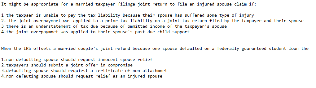 It might be appropriate for a married taxpayer filinga joint return to file an injured spouse claim if: 1 the taxpaer is unable to pay the tax liability because their spouse has suffered some type of injury 2. the joint overpaymnet was applied to a prior tax liability on a joint tax return filed by the taxpayer and their spouse 3 there is an understatement of tax due because of ommitted income of the taxpayers spouse 4. the joint overpaymnet was applied to their spouses past-due child support When the IRS offsets a married couples joint refund becuase one spouse defaulted on a federally guaranteed student loan the 1.non-defaulting spouse should request innocent spouse relief 2.taxpayers should submit a joint offer in compromise 3.defaulting spouse should requiest a certificate of non attachmnet 4.non defauting spouse should request relief as an injured spouse