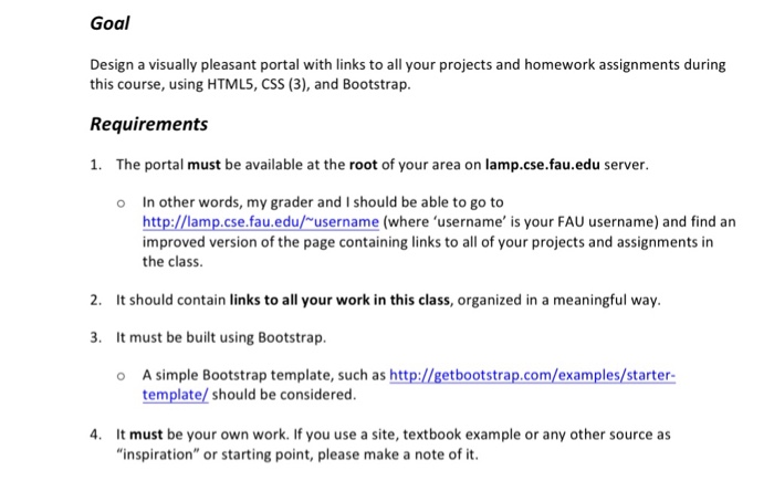 Goal Design a visually pleasant portal with links to all your projects and homework assignments during this course, using HTMLS, CSS (3), and Bootstrap. Requirements 1. The portal must be available at the root of your area on lamp.cse.fau.edu server. In other words, my grader and I should be able to go to http://lamp.cse.fau.edu/-username (where username is your FAU username) and find an improved version of the page containing links to all of your projects and assignments in the class o 

<div class=
