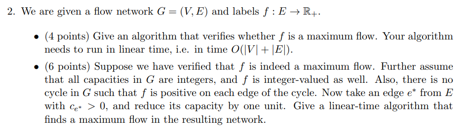 2. We are given a flow network G = (V, E) and labels f : E → R+. (4 points) Give an algorithm that verifies whether f is a maximum flow. Your algorithm needs to run in linear time, ie, in time 0(M + EI). · (6 points) Suppose we have verified that f is indeed a maximum flow. Further assume that all capacities in G are integers, and f is integer-valued as well. Also, there is no cycle in G such that f is positive on each edge of the cycle. Now take an edge e from E with c >0, and reduce its capacity by one unit. Give a linear-time algorithm that finds a maximum flow in the resulting network