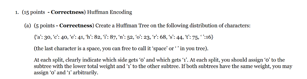 1. (15 points Correctness) Huffman Encoding (a) (5 points - Correctness) Create a Huffman Tree on the following distribution of characters: ta: 30,c: 40, e: 41,h: 82, i: 87, n: 52, o: 23, r: 68, s: 44, t,: 75, ,:16) (the last character is a space, you can free to call it space orin you tree). At each split, clearly indicate which side gets o and which gets 1. At each split, you should assign o to the subtree with the lower total weight and ‘1 to the other subtree. If both subtrees have the same weight, you may assign o and 1 arbitrarily.