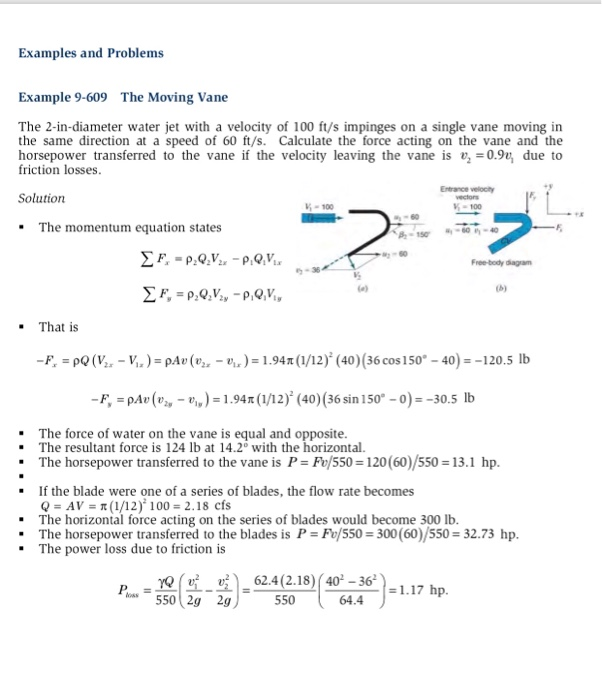 Examples and Problems Example 9-609 The Moving Vane The 2-in-diameter water jet with a velocity of 100 ft/s impinges on a single vane moving in the same direction at a speed of 60 ft/s. Calculate the force acting on the vane and the horsepower transferred to the vane if the velocity leaving the vane is 09,due to friction losses Solution -100 100 The momentum equation states Free-body dagram が36 . That is -F p(V-V)-pAv()1.94(1/12) (40) (36 

<div class=