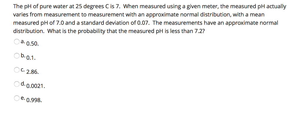 The pH of pure water at 25 degrees C is 7. When measured using a given meter, the measured pH actually varies from measurement to measurement with an approximate normal distribution, with a mean measured pH of 7.0 and a standard deviation of 0.07. The measurements have an approximate normal distribution. What is the probability that the measured pH is less than 7.2? a 0.50 b.0.1 C.2.86. d.0.0021. e 0.998