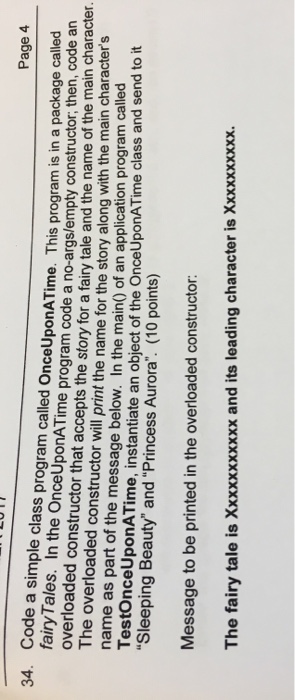 Page 4 Code a simple class program called OnceUponATime. This program is in a package called fairyTales. In the OnceUponATime proaram code a no-args/empty constructor, then, code an 34. of the main character. The overloaded constructor will print the name for the story along with the main character s name as part of the message below. In the main) of an application program calle TestOnceUponATime, Sleeping Beauty and Princess Aurora. (10 points) instantiate an object of the OnceUponATime class and send to it Message to be printed in the overloaded constructor: The fairy tale is Xxxxxxxxxxx and its leading character is Xxxxxxxxxx.