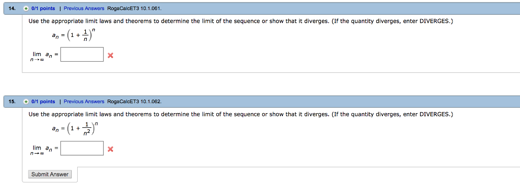 14. 0/1 points ! Previous Answers RogaCalcET3 10.1.061 Use the appropriate limit laws and theorems to determine the limit of the sequence or show that it diverges. (If the quantity diverges, enter DIVERGES.) (a lim a 15. 0/1 points | Previous Answers RogaCalcET3 10.1.062. Use the appropriate limit laws and theorems to determine the limit of the sequence or show that it diverges. (If the quantity diverges, enter DIVERGES.) an = (1 + lim an= Submit Answer