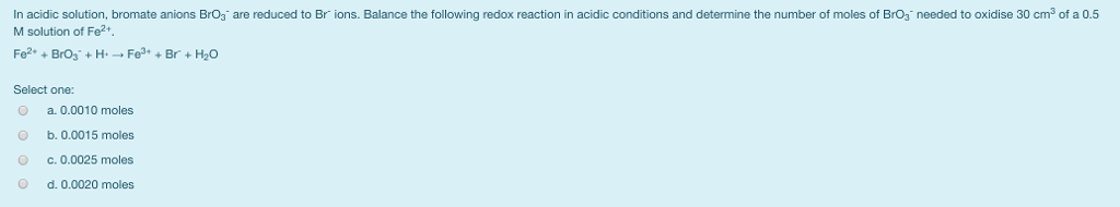 needed to oxidise 30 cm3 of a 0.5 In acidic solution, bromate anions BrO3 are reduced to Br ions. Balance the following redox reaction in acidic conditions and determine the number of moles of BrO3 M solution of Fe2+ Select one: a. 0.0010 moles O b. 0.0015 moles C.0.0025 moles d. 0.0020 moles